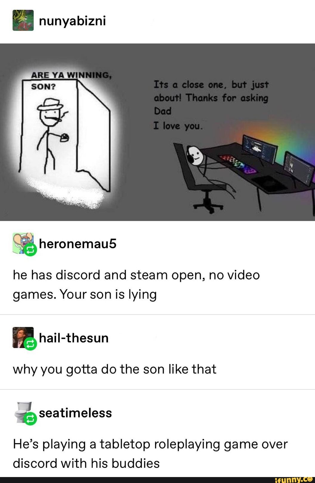 nunyabizni
he has discord and steam open, no video
games. Your son is lying
why you gotta do the son like that
He's playing a tabletop roleplaying game over
discord with his buddies