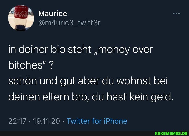 Maurice
in deiner bio steht "money over bitches" ?
schön und gut aber du wohnst bei deinen eltern bro, du hast kein geld.
19.11.20 Twitter for iPhone