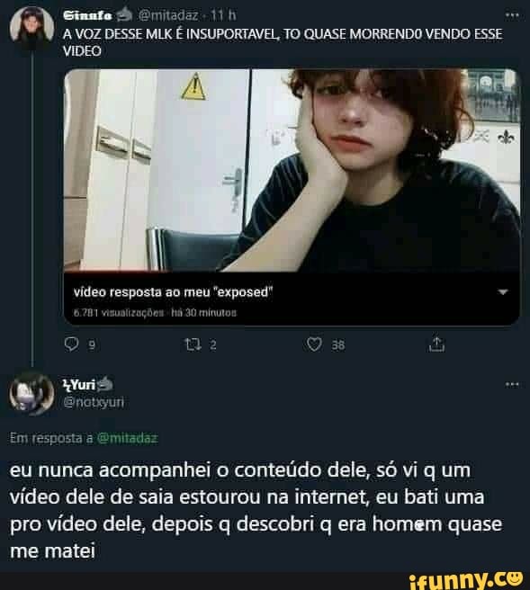 A VOZ DESSE MLK É INSUPORTAVEL, TO QUASE MORRENDO VENDO ESSE VIDEO
vídeo resposta ao meu "exposed"
m resposta Emitada:
eu nunca acompanhei o conteúdo dele, só vi q um vídeo dele de saia estourou na internet, eu bati uma
pro vídeo dele, depois q descobri q era homem quase me matei