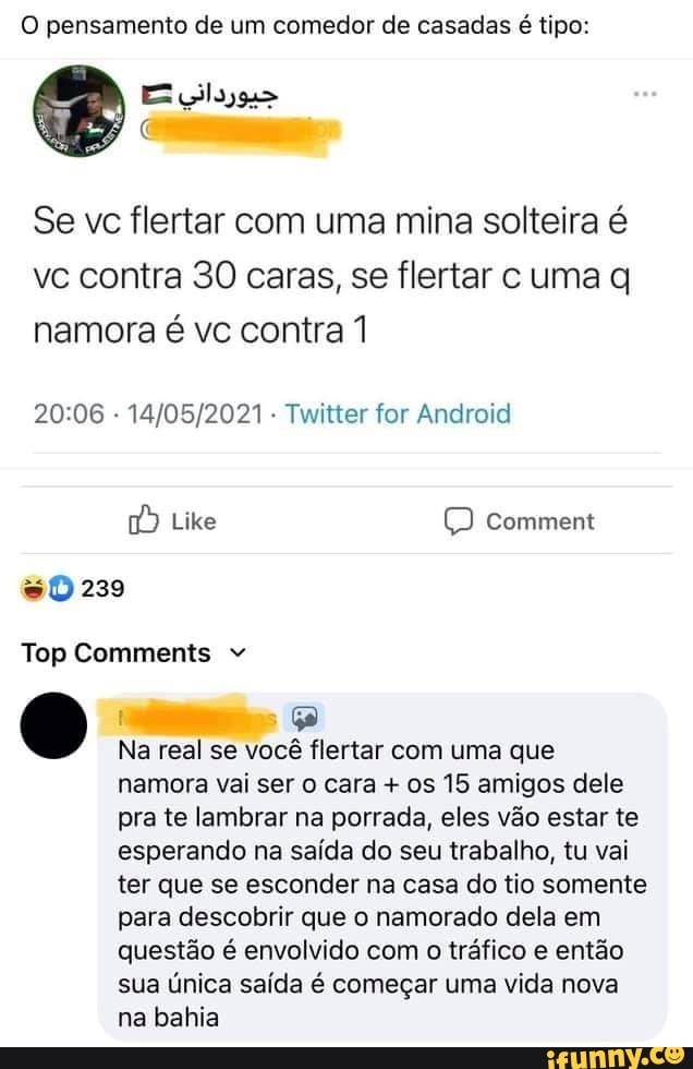 O pensamento de um comedor de casadas é tipo:
Se vc flertar com uma mina solteira é vc contra 30 caras, se flertar c uma q namora é vc contra 1
- Twitter for Android
Like comment
239
Top Comments
Na real se você flertar com uma que
namora vai ser cara + os 15 amigos dele pra te lambrar na porrada, eles vão estar te esperando na saída do seu trabalho, tu vai ter que se esconder na casa do tio somente para descobrir que o namorado dela em questão é envolvido com o tráfico e então sua única saída é começar uma vida nova na bahia