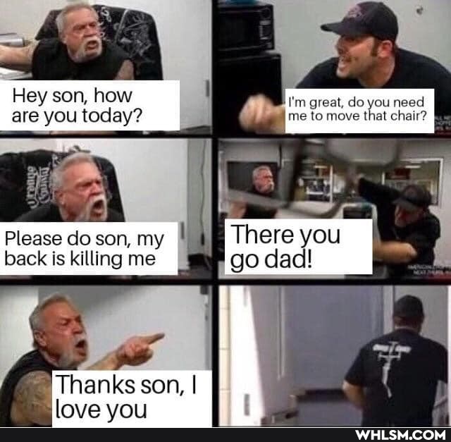 Hey son, how I'm great, do you need are you today? me to move that chair?
Please do son, my back is killing me
'Thanks son, I