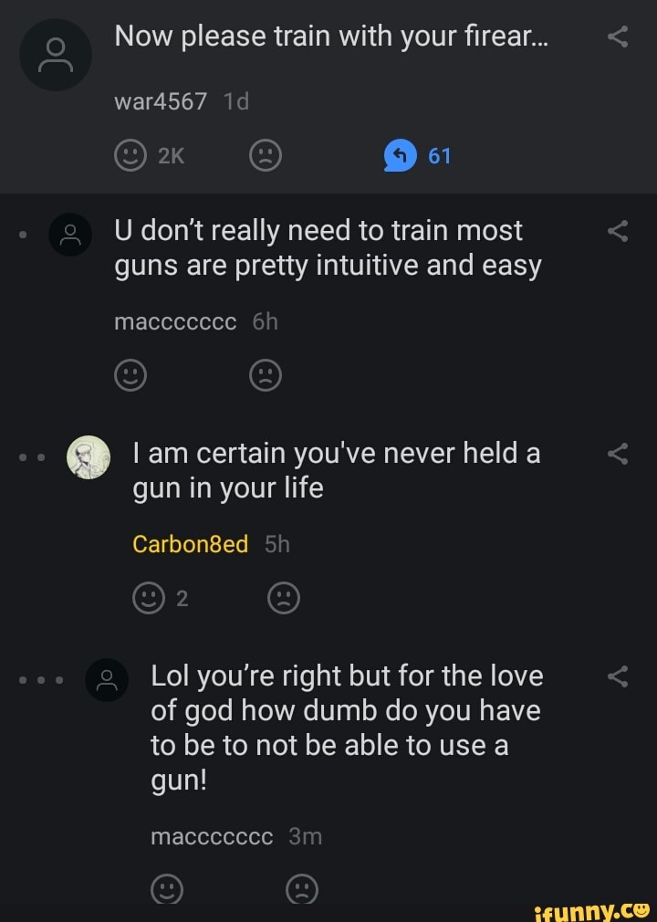 Now please train with your firear...
U dont really need to train most
guns are pretty intuitive and easy
I am certain you've never held a
Lol you're right but for the love
of god how dumb do you have
to be to not be able to use a