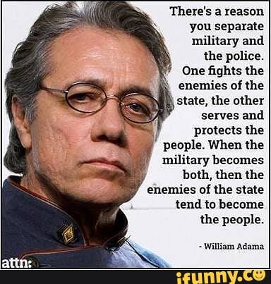There's a reason you separate military and
the police.
One fights the enemies of the state, the other serves and
protects the
people. When the military becomes
both, then the enemies of the state tend to become
the people.
William Adama