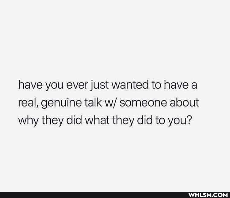 have you ever just wanted to have a real, genuine talk w/ someone about why they did what they did to you?