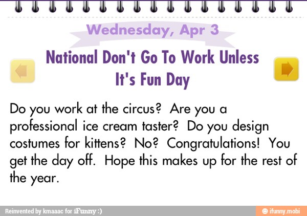 National Don't Go To Work Unless
It's Fun Day
Do you work at the circus? Are you a
professional ice cream
taster? Do you
design
costumes for kittens? No? Congratulations! You
get
the day off. Hope this makes up
for the rest of
the year.