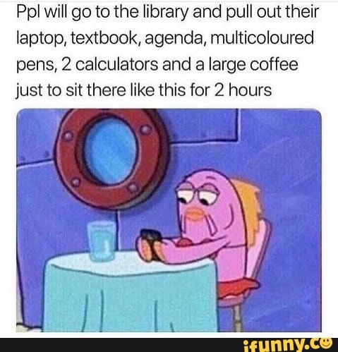 Ppl will go to the library and pull out their
laptop, textbook, agenda, multicoloured
pens, 2 calculators and a large coffee
just to sit there like this for 2 hours