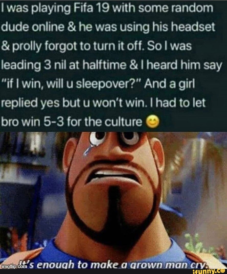 I was playing Fifa 19 with some random dude online & he was using his headset
& prolly forgot to turn it off. SoI was leading 3 nil at halftime & I heard him say
"if I win, will usleepover?" And a girl replied yes but u won't win. I had to let bro win 5-3 for the culture
4 '