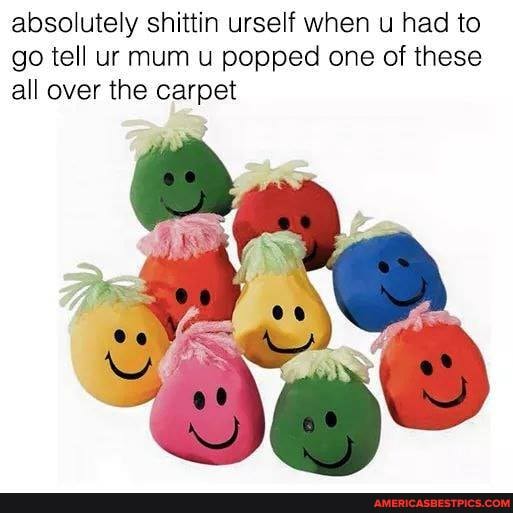 absolutely shittin urself when u had to go tell ur mum u popped one of these all over the carpet