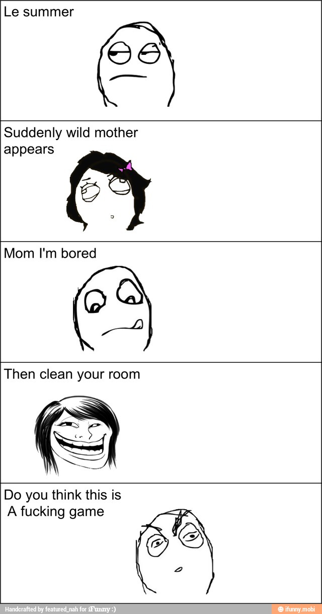 Le summer
a
Suddenly wild mother
appears s
Mom I'm bored
Then clean your room
Do you think this is
A fucking game
S
