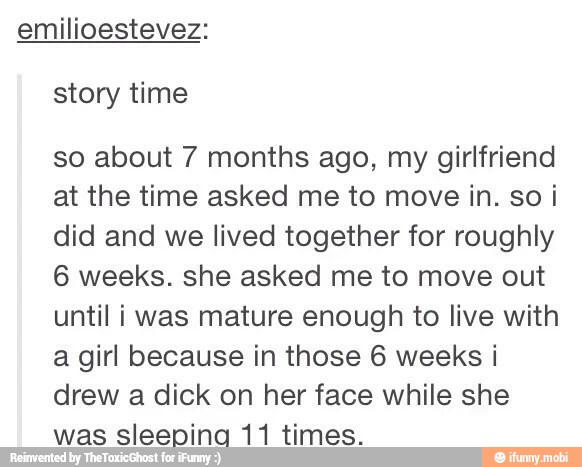 emilioestevez:
story time
so about 7 months ago, my girlfriend
at the time asked me to move in. so i
did and we lived together for roughly
6 weeks. she asked me to move out
until i was mature enough to live with
a girl because in those 6 weeks i
drew a dick on her face while she
was sleepina 11 times.