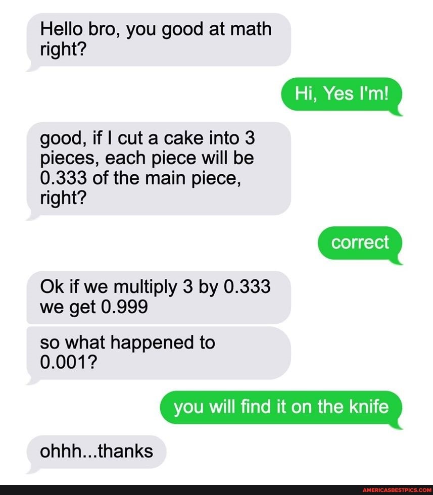 Hello bro, you good at math
Hi, Yes
correct
right?
good, if I cut a cake into 3 pieces, each piece will be
0.333 of the main piece, right?
Ok if we multiply 3 by 0.333 we get 0.999
so what happened to
0.001?
you will find it on the knife
ohhh...thanks