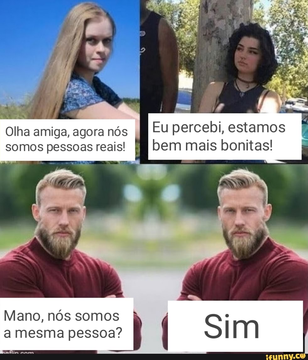 Olha amiga, agora nós EU percebi, estamos somos pessoas reais! bem mais bonitas!
Mano, nós somos S a mesma pessoa?