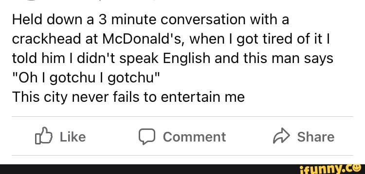 Held down a 3 minute conversation with a crackhead at McDonald's, when I got tired of it I told him I didn't speak English and this man says
"Oh I gotchu I gotchu"
This city never fails to entertain me
Like Comment Share