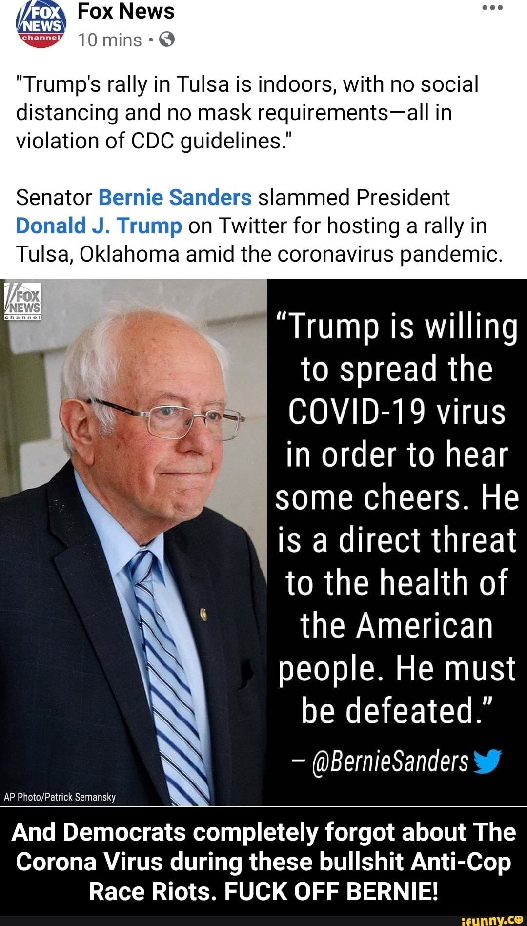 "Trump's rally in Tulsa is indoors, with no social
distancing and no mask requirements-all in
violation of CDC guidelines."
Senator Bernie Sanders slammed President
Donald J. Trump on Twitter for hosting a rally in
Tulsa, Oklahoma amid the coronavirus pandemic.
"Trump is willing
to spread the
COVID-19 virus
in order to hear
some cheers. He
is a direct threat
to the health of
the American
people. He must
be defeated."
And Democrats completely forgot about The
Corona Virus during these bullshit Anti-Cop
Race Riots. FUCK OFF BERNIE!
AP Photo/Patrick Semansky - And Democrats completely forgot about The Corona Virus during these bullshit Anti-Cop Race Riots. FUCK OFF BERNIE!