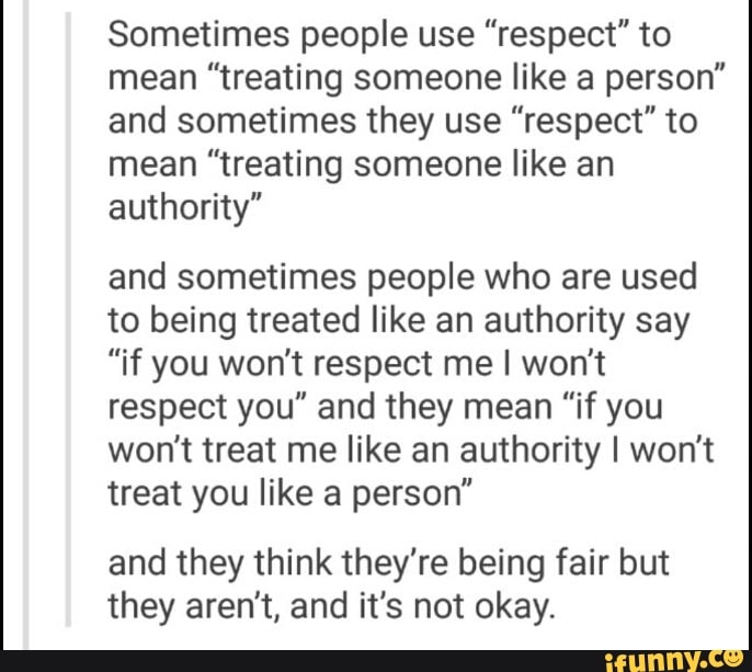 Sometimes people use ”respect" to
mean "treating someone like a person"
and sometimes they use ”respect" to
mean "treating someone like an
authority"
and sometimes people who are used
to being treated like an authority say
"if you won't respect me I won't
respect you" and they mean "if you
won't treat me like an authority I won't
treat you like a person"
and they think they're being fair but
they aren't, and it's not okay.