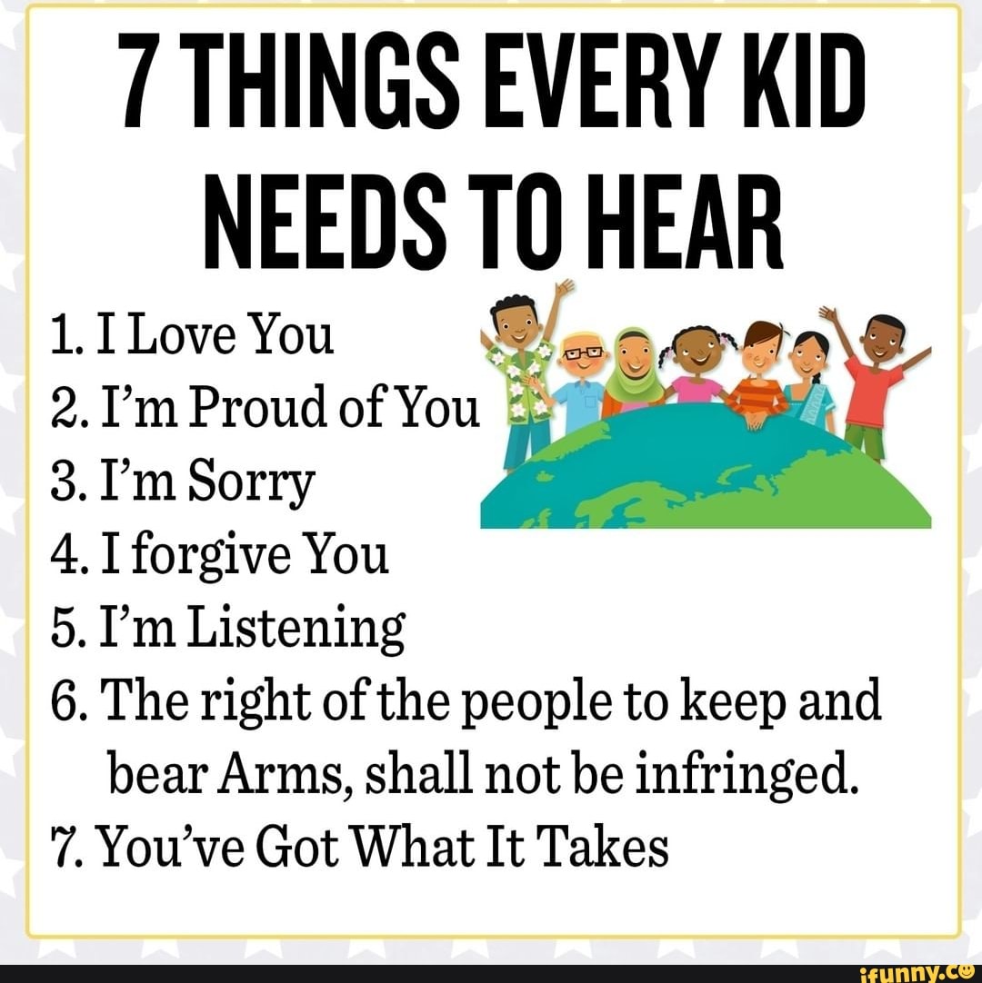 THINGS EVERY KID NEEDS HEAR
LI Love You
2. I'm Proud of You
3. I'm Sorry
4. forgive You
5. I'm Listening
6. The right of the people to keep and bear Arms, shall not be infringed.
7. You've Got What It Takes