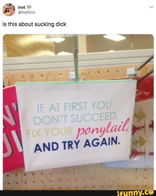 is this about sucking dick
F AT FIRST YOU
DON'T SUCCEED,