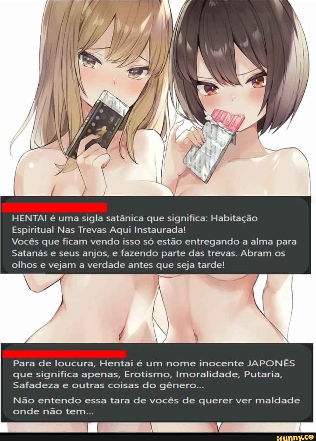 HENTAI é uma sigla satânica que significa: Habitação
Espiritual Nas Trevas Aqui Instaurada!
Vocês que ficam vendo isso só estão entregando a alma para
Satanás e seus anjos, e fazendo parte das trevas. Abram os olhos e vejam a verdade antes que seja tarde!
Para de loucura, Hentai é um nome inocente JAPONÊS que significa apenas, Erotismo, Imoralidade, Putaria,
Safadeza e outras coisas do gênero...
Não entendo essa tara de vocês de querer ver maldade onde não tem...