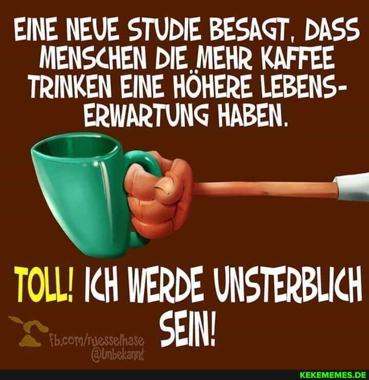EINE NEUE STUDIE BESAGT, DASS MENSCHEN DIE MEHR KAFFEE TRINKEN EINE HOHERE LEBENS-
ERWARTUNG HABEN.
TOLL! ICH WERDE UNSTERBLICH Sei!