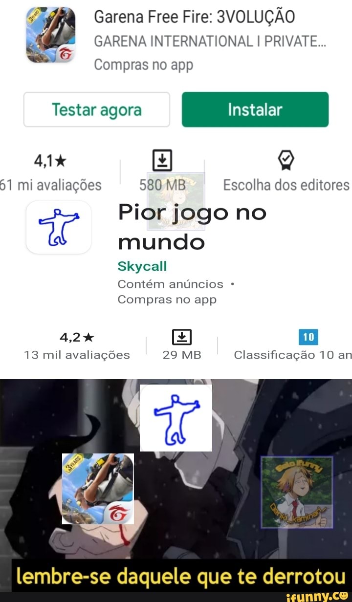 Garena Free Fire: 3VOLUÇÃO GARENA INTERNATIONAL I PRIVATE...
Compras no app
Testar agora Instalar
41% Q
61 mi avaliações 580 MB Escolha dos editores
Pior jogo no mundo
Skycall
Contém anúncios
Compras no app
4,2% E
13 mil avaliações 29 MB Classificação 10 an
lembre-se daquele que te derrotou