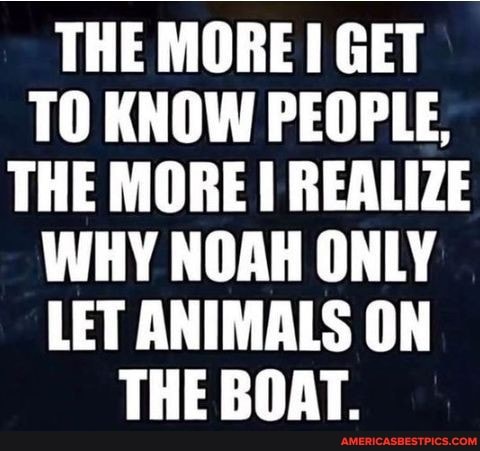 THE MORE GET TO KNOW PEOPLE,
THE MORE REALIZE WHY NOAH ONLY LET ANIMALS ON THE BOAT.