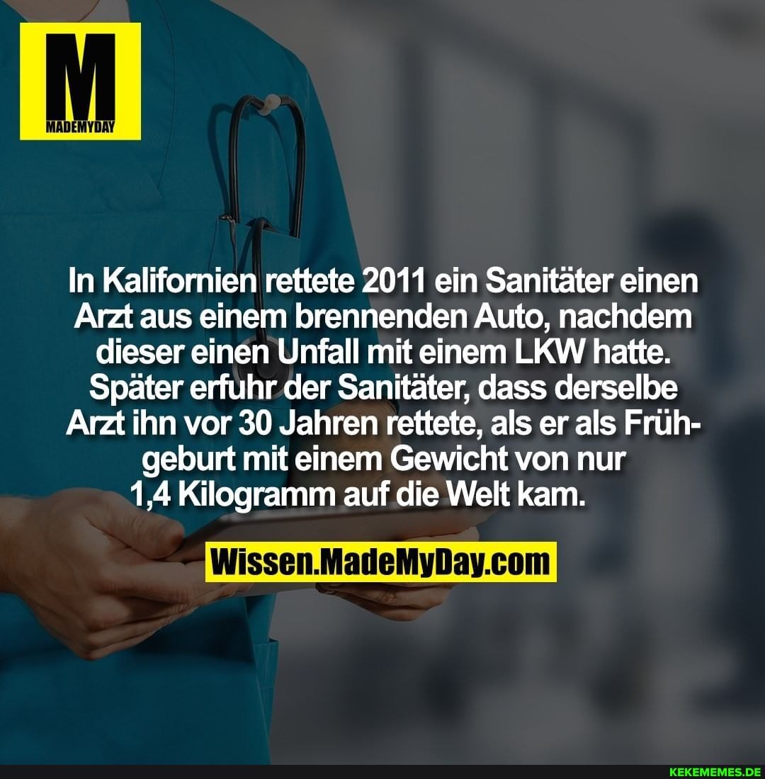 MADEMYDAY
In Kalifornien rettete 2011 ein Sanitäter einen
Arzt aus einem brennenden Auto, nachdem dieser einen Unfall mit einem LKW hatte.
Später erfuhr der Sanitäter, dass derselbe
Arzt ihn vor 30 Jahren rettete, als er als Früh- geburt mit einem Gewicht von nur
1,4 Kilogramm auf die Welt kam.