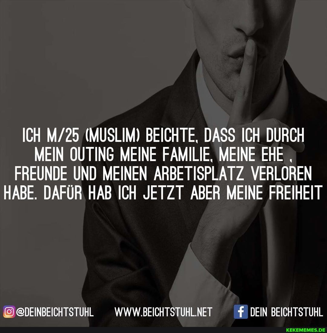 ICH (MUSLIM) BEICHTE, DASS ICH DURCH MEIN OUTING MEINE FAMILIE, MEINE EHE FREUNDE UND MEINEN ARBETISPLATZ VERLOREN HABE. DAFÜR HAB ICH JETZT ABER MEINE FREIHEIT
@DEINBEICHTSTUHL
@DEINBEICHTSTUHL _WWW.BEICHTSTUHLNET DEIN BEICHTSTUHL