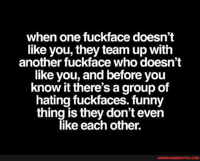 when one fuckface doesn't like you, they team up with another fuckface who doesn't like you, and before you know it there's a group of hating fuckfaces. funny thing is they don't even like each other.