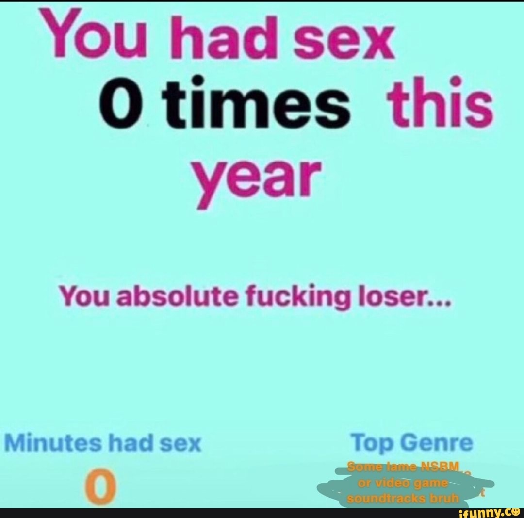 You Had Sex O Times This Year You Absolute Fucking Loser Minutes Had Sex Top Genre Ifunny