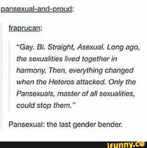 “Gay. Bi. Straight. Asexual. Long ago.
lhe sexualílies lived together in
harmony. Then. everything changed
when lhe Helems attacked. Only the
Pansexuals. masler 0! all sexualilies,
could stop them. "
Pansexual: the last gender bender.