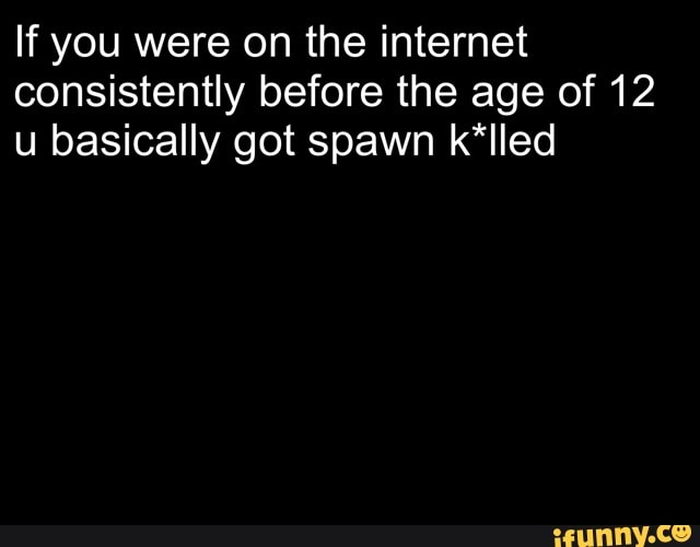 If you were on the internet consistently before the age of 12 u basically got spawn k*lled