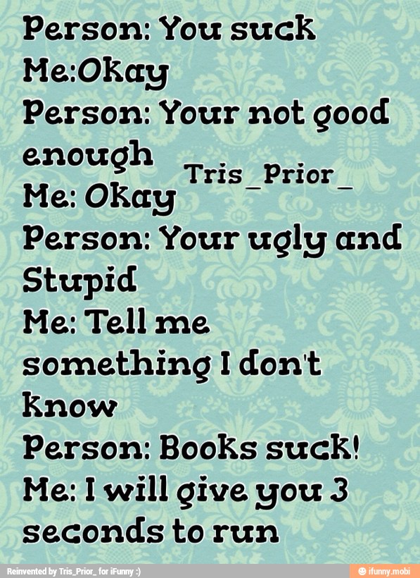 Person: You suck
Person: Your not good
enough
Person: Your ugly and
Stupid
Me: Tell me
something I dont
Know
Person: Books suck!
Me: I will give you 3
seconds torun
Tris Prior