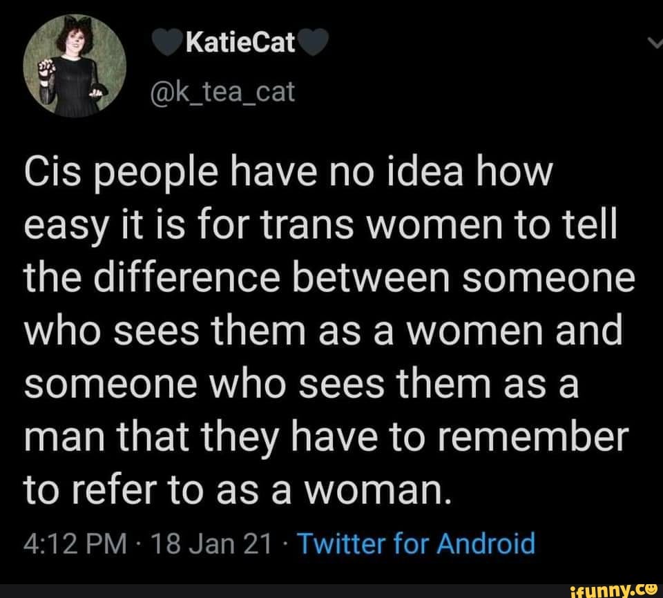 KatieCat
@k_tea_cat
Cis people have no idea how easy it is for trans women to tell the difference between someone who sees them as a women and someone who sees them as a man that they have to remember
to refer to as a woman.
PM - 18 Jan 21 - Twitter for Android
