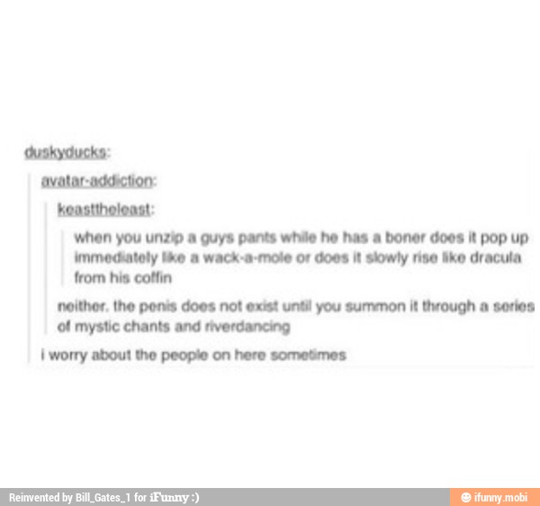 keasttholoast:
when you unzip a guys pants while he has a boner does it pop up
immediately ike a wack-a-mole or does it slowly rise ike dracula
from his coffin
neither. the ponis does not exist until you summon it through a series
of mystic chants and riverdancing
I worry about the people on here sometimes: