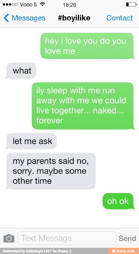 Messages tboyilike Contact
hey i love you do you
love me
ily sleep with me run
away with me we could
what
live together... naked...
forever
let me ask
my parents said no,
sorry. maybe some
other time