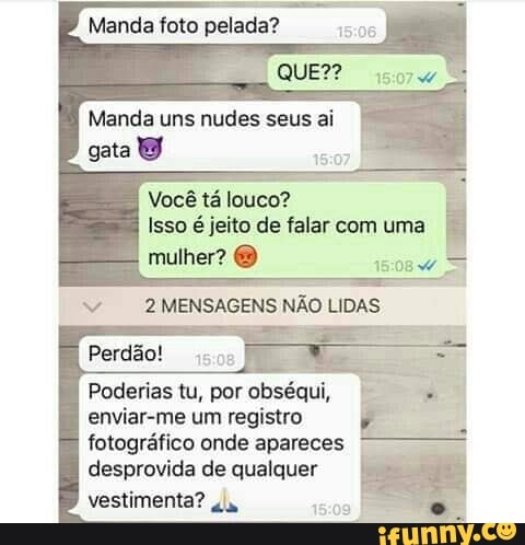 Manda foto pelada?
QUE??
Manda uns nudes seus ai
Você tá louco?
Isso é jeito de falar com uma
mulher?
MENSAGENS NÃO LIDAS
Poderias tu, por obséqui, enviar-me um registro
fotográfico onde apareces desprovida de qualquer vestimenta? "a