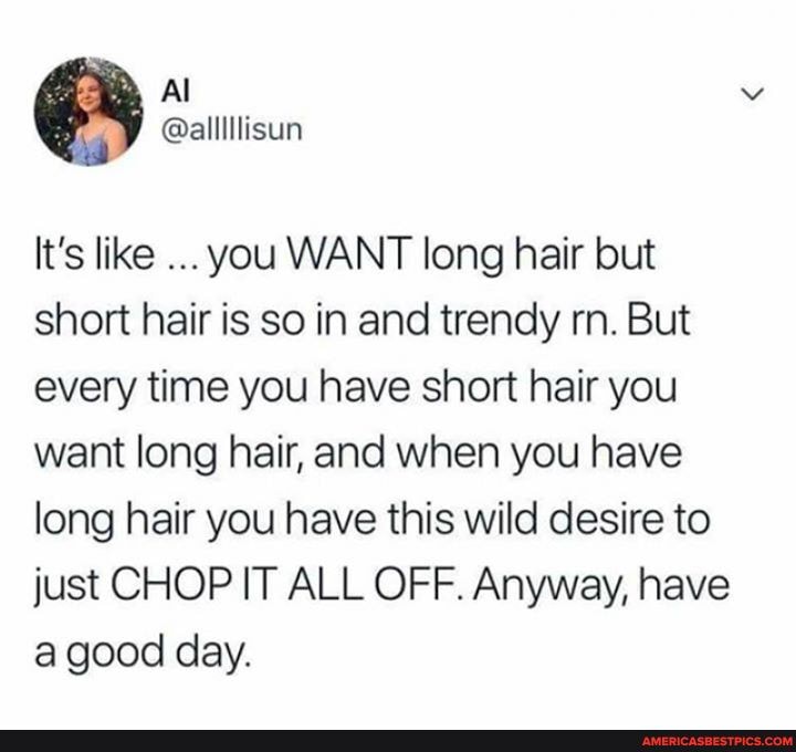 Al
It's like you WANT long hair but short hair is so in and trendy rn. But every time you have short hair you want long hair, and when you have long hair you have this wild desire to just CHOP IT ALL OFF. Anyway, have a good day.