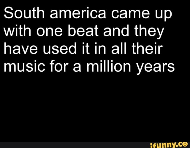 South america came up with one beat and they have used it in all their music for a million years