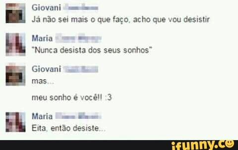 E
FER Giovani "siim
Já não sei mais o que faço, acho que vou desistir
Maria "es mos
"Nunca desista dos seus sonhos"
Giovani "mma
mas.
meu sonho é vocêl! :3
Maria me
Eita, então desiste.