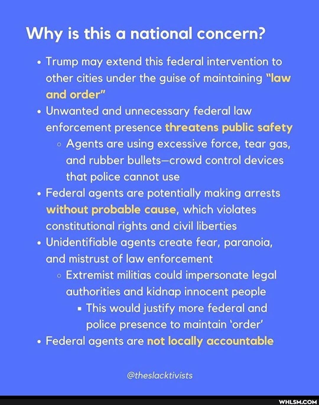 Why is this a national concern?
Trump may extend this federal intervention to other cities under the guise of maintaining "law and order"
Unwanted and unnecessary federal law enforcement presence threatens public safety
Agents are using excessive force, tear gas, and rubber bullets-crowd control devices that police cannot use
Federal agents are potentially making arrests without probable cause, which violates constitutional rights and civil liberties
Unidentifiable agents create fear, paranoia, and mistrust of law enforcement
Extremist militias could impersonate legal authorities and kidnap innocent people
" This would justify more federal and police presence to maintain 'order'
Federal agents are not locally accountable
@theslacktivists