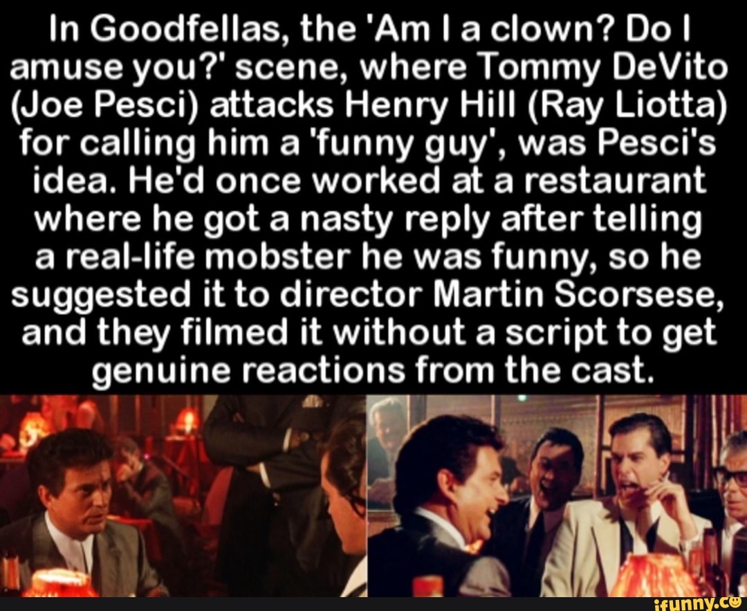 In Goodfellas, the 'Am I a clown? Do I amuse you?' scene, where Tommy  DeVito (Joe