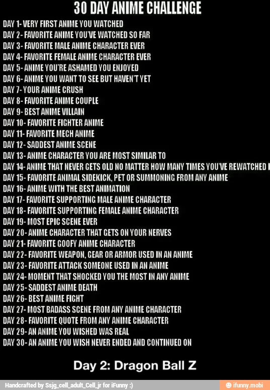 30 DAY ANIME CHALLENGE
DAY 1-VERY FIRST ANIME YOU WATCHED
DAY 2- FAVORITE ANIME YOU'VE WATCHED SO FAR
DAY 3- FAVORITE MALE ANIME CHARACTER EVER
DAY 4- FAVORITE FEMALE ANIME CHARACTER EVER
DAY 5- ANIME YOU'RE ASHAMED YOU ENJOYED
DAY G- ANIME YOU WANT TO SEE BUT HAVEN'T YET
DAY 7- YOUR ANIME CRUSH
DAY 8- FAVORITE ANIME COUPLE
DAY 9- BEST ANIME VILLAIN
DAY 10- FAVORITE FIGHTER ANIME
DAY 11- FAVORITE MECH ANIME
DAY 12- SADDEST ANIME SCENE
DAY 13- ANIME CHARACTER VOU ARE MOST SIMILAR TO
DAY 14- ANIME THAT NEVER GETS OLD NO MATTER HOW MANY TIMES YOU'VE REWATCHED E
DAY 15- FAVORITE ANIMAL SIDEKICK, PET OR SUMMONING FROM ANY ANIME
DAY 16- ANIME WITH THE BEST ANIMATION
DAY 17- FAVORITE SUPPORTING MALE ANIME CHARACTER
DAY 18- FAVORITE SUPPORTING FEMALE ANIME CHARACTER
DAV 19- MOST EPIC SCENE EVER
DAY 20- ANIME CHARACTER THAT GETS ON YOUR NERVES
DAY 21- FAVORITE GOOFY ANIME CHARACTER
DAY 22- FAVORITE WEAPON, GEAR OR ARMOR USED IN AN ANIME
DAY 23- FAVORITE ATTACK SOMEONE USED IN AN ANIME
DAY 24- MOMENT THAT SHOCKED YOU THE MOST IN ANY ANIME
DAY 25- SADDEST ANIME DEATH
DAY 26- BEST ANIME FIGHT
DAY 27- MOST BADASS SCENE FROM ANY ANIME CHARACTER
DAY 28- FAVORITE QUOTE FROM ANY ANIME CHARACTER
DAY 29- AN ANIME YOU WISHED WAS REAL
DAY 30- AN ANIME YOU WISH NEVER ENDED AND CONTINUED ON
Day 2: Dragon Ball Z - Day 2: Dragon Ball Z