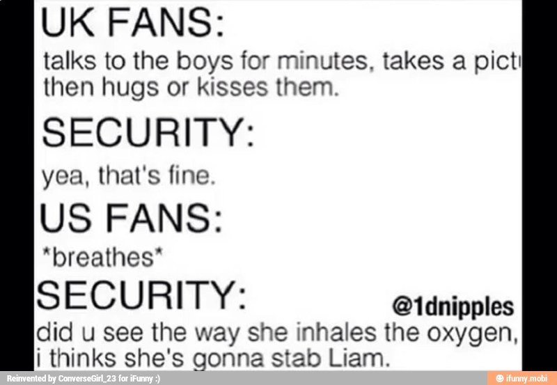 UK FANS:
talks to the boys for minutes, takes a pict!
then hugs or kisses them.
SECURITY:
yea, that's fine.
US FANS:
"breathes"
SECURITY:
did u see the way she inhales the oxygen,
i thinks she's gonna stab Liam.