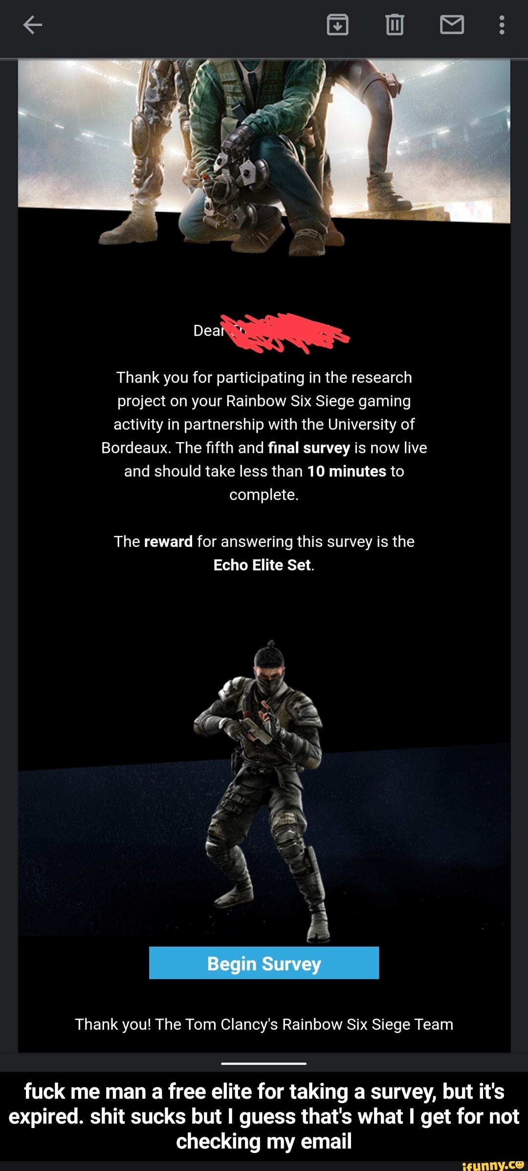 Thank you for participating in the research
project on your Rainbow Six Siege gaming
activity in partnership with the University of
Bordeaux. The fifth and final survey is now live
and should take less than 10 minutes to
complete.
The reward for answering this survey is the
Echo Elite Set.
Thank you! The Tom Clancy's Rainbow Six Siege Team - fuck me man a free elite for taking a survey, but it's expired. shit sucks but I guess that's what I get for not checking my email