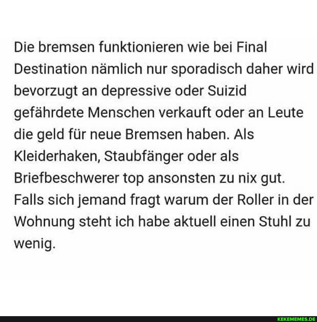 Die bremsen funktionieren wie bei Final
Destination nämlich nur sporadisch daher wird bevorzugt an depressive oder Suizid gefährdete Menschen verkauft oder an Leute die geld für neue Bremsen haben. Als
Kleiderhaken, Staubfänger oder als
Briefbeschwerer top ansonsten zu nix gut.
Falls sich jemand fragt warum der Roller in der
Wohnung steht ich habe aktuell einen Stuhl zu wenig.