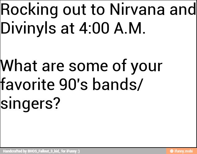 Rocking out to Nirvana and
Divinyls at 4:00 A.M.
What are some of your
favorite 90's bands/
singers?