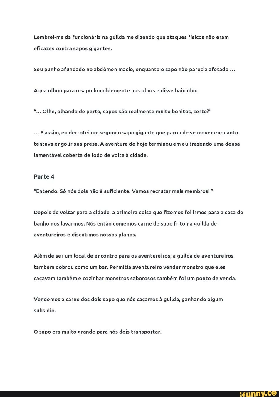 Lembrei-me da funcionária na guilda me dizendo que ataques Físicos não eram
eficazes contra sapos gigantes.
Seu punho afundado no abdômen macio, enquanto o sapo não parecia afetado
Aqua olhou para o sapo humildemente nos olhos e disse baixinho: Olhe, olhando de perto, sapos são realmente muito bonitos, certo?"
Eassim, eu
derrotei um
segundo sapo gigante que parou de se mover enquanto
tentava engolir sua presa. A aventura de hoje terminou em eu
trazendo uma
deusa
lamentável coberta de Lodo de volta à cidade.
"Entendo. Só nós dois não é suficiente. Vamos recrutar mais membros! Depois de voltar para a cidade, a primeira coisa que fizemos foi irmos para a casa de
banho nos lavarmos. Nós então comemos carne de sapo frito na guilda de
aventureiros e
discutimos nossos planos.
Além de ser um local de encontro para os aventureiros, a guilda de aventureiros
também dobrou como um bar. Permitia aventureiro vender monstro que eles
caçavam também e
cozinhar monstros saborosos também foi um ponto de venda.
Vendemos a carne dos dois sapo que nós caçamos à guilda, ganhando algum
subsídio.
O sapo era
muito grande para nós dois transportar.