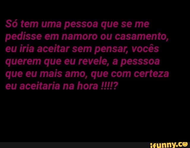 pedisse em namoro ou casamento,
eu iria aceitar sem pensar, vocês
querem que eu revele, a pesssoa
que eu mais amo, que com certeza
eu aceitaria na hora