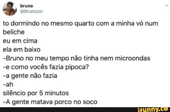 bruno
Brunozor to dormindo no mesmo quarto com a minha vó num beliche eu em cima ela em baixo
-Bruno no meu tempo não tinha nem microondas
-e como vocês fazia pipoca?
-a gente não fazia
-ah silêncio por 5 minutos
-A gente matava porco no soco