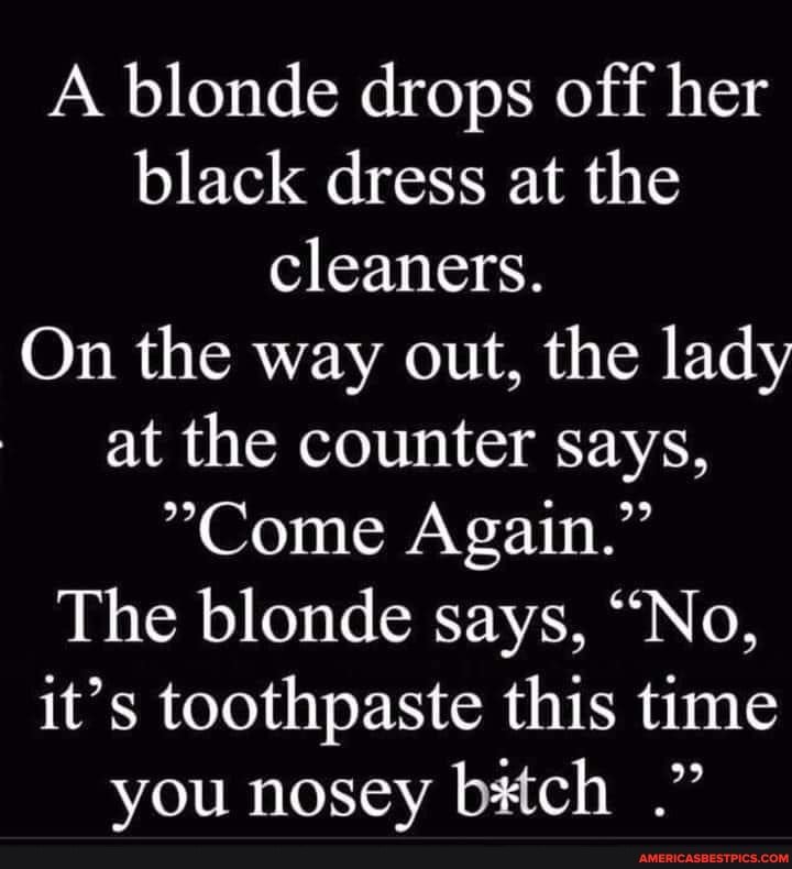 A blonde drops off her black dress at the cleaners.
On the way out, the lady at the counter says,
"Come Again."
The blonde says, "No, it's toothpaste this time you nosey